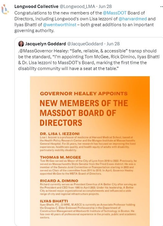 Longwood Collective @Longwood_LMA re-tweets Jacquelyn Goddar @JacqueGoddard "@MassGovernor Healey: 'Safe, reliable, & accesible" transp should be the standard, 'I'm appointing Tom McGee, Rick Dimino, Ilyas Bhatti & Dr. Lisa Iezzoni to MassDOT's Board, marking the first time the disability community will have a seat at the table." LC captioned: "Congratulations to the new members of the @MassDOT Board of Directors, including Longwood's own Lisa Iezzoni of @harvardmed and Ilyas Bhatti of @wentworthinst - both great additions to an important governing authority." (Tweeted June 28, 2023).